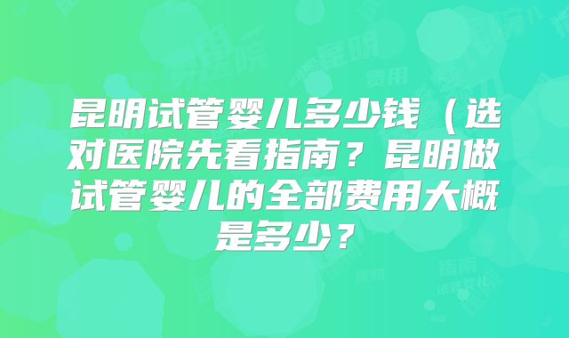 昆明试管婴儿多少钱(选对医院先看指南?昆明做试管婴儿的全部费用大概是多少?