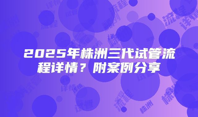 2025年株洲三代试管流程详情？附案例分享