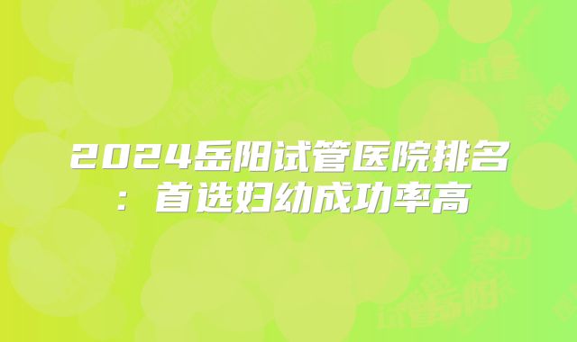 2024岳阳试管医院排名：首选妇幼成功率高