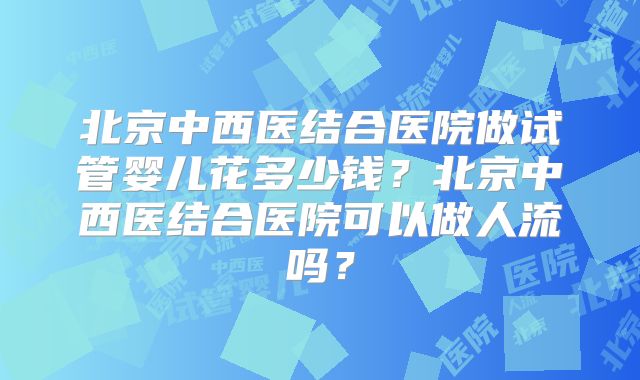 北京中西医结合医院做试管婴儿花多少钱？北京中西医结合医院可以做人流吗？