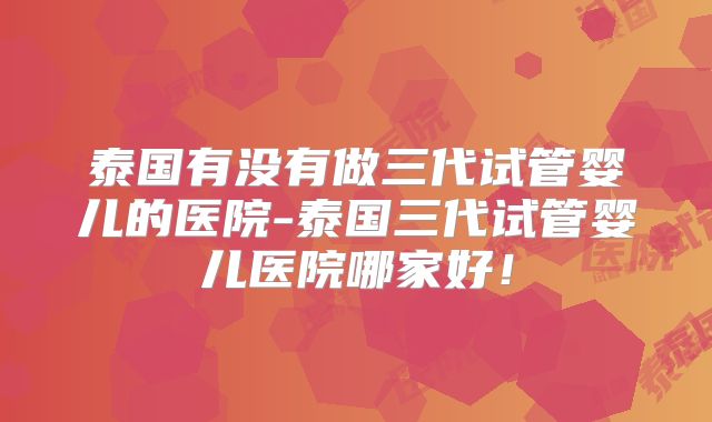 泰国有没有做三代试管婴儿的医院-泰国三代试管婴儿医院哪家好！