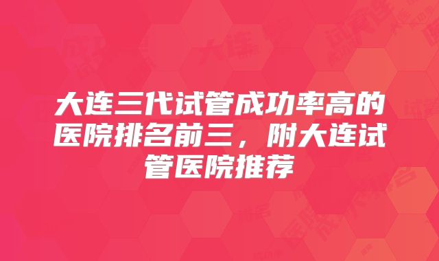 大连三代试管成功率高的医院排名前三，附大连试管医院推荐