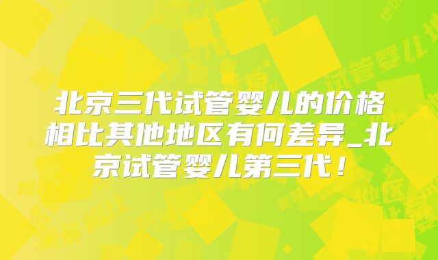 北京三代试管婴儿的价格相比其他地区有何差异_北京试管婴儿第三代!