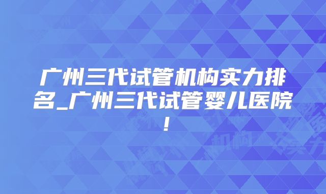 广州三代试管机构实力排名_广州三代试管婴儿医院!