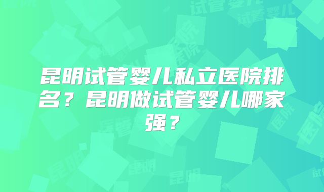 昆明试管婴儿私立医院排名?昆明做试管婴儿哪家强?