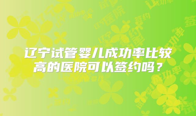 辽宁试管婴儿成功率比较高的医院可以签约吗?