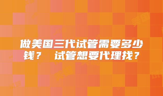 做美国三代试管需要多少钱？ 试管想要代理找？