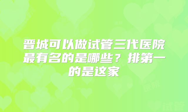 晋城可以做试管三代医院最有名的是哪些？排第一的是这家