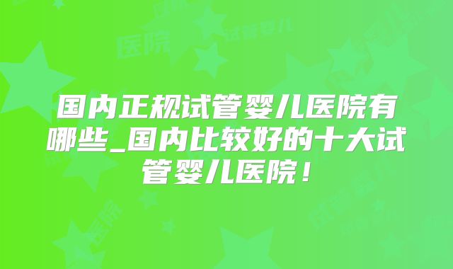 国内正规试管婴儿医院有哪些_国内比较好的十大试管婴儿医院！