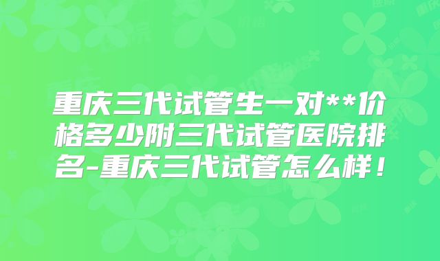 重庆三代试管生一对**价格多少附三代试管医院排名-重庆三代试管怎么样！