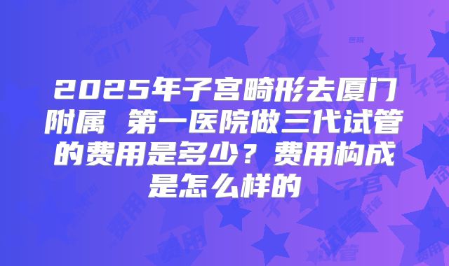 2025年子宫畸形去厦门附属 第一医院做三代试管的费用是多少？费用构成是怎么样的