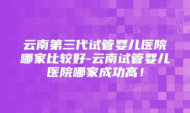 云南第三代试管婴儿医院哪家比较好-云南试管婴儿医院哪家成功高!