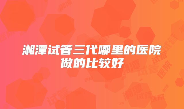 湘潭试管三代哪里的医院做的比较好
