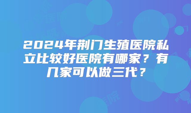 2024年荆门生殖医院私立比较好医院有哪家？有几家可以做三代？