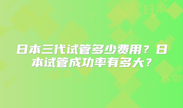 日本三代试管多少费用？日本试管成功率有多大？