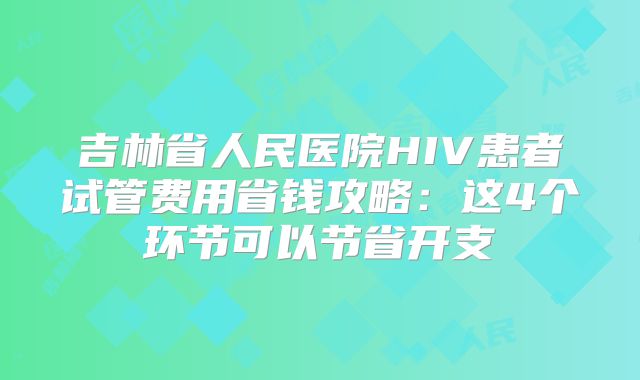 吉林省人民医院HIV患者试管费用省钱攻略:这4个环节可以节省开支