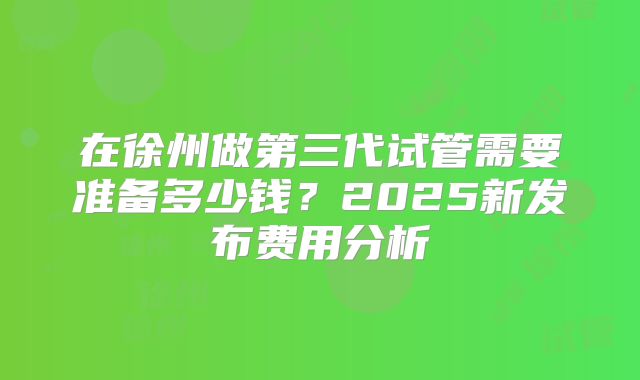 在徐州做第三代试管需要准备多少钱？2025新发布费用分析