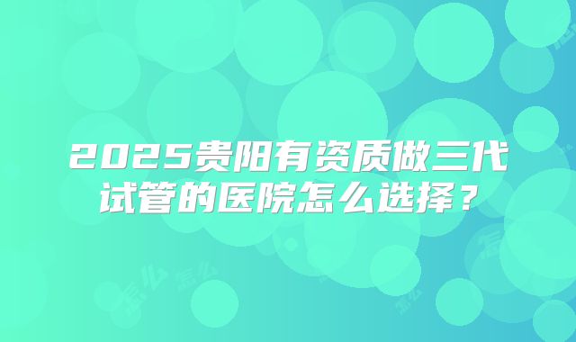 2025贵阳有资质做三代试管的医院怎么选择？