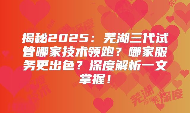 揭秘2025：芜湖三代试管哪家技术领跑？哪家服务更出色？深度解析一文掌握！