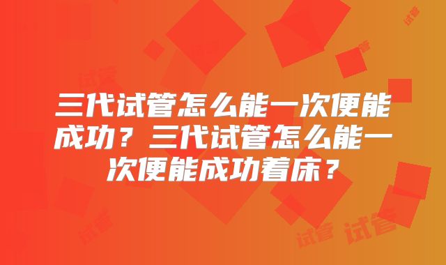 三代试管怎么能一次便能成功?三代试管怎么能一次便能成功着床?