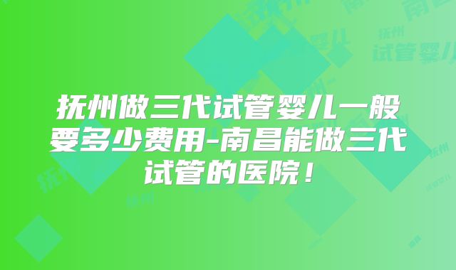 抚州做三代试管婴儿一般要多少费用-南昌能做三代试管的医院!