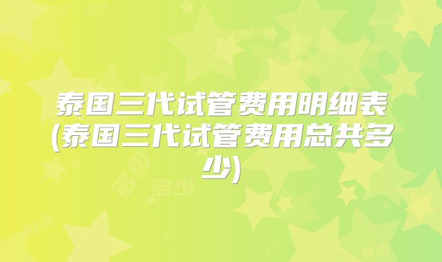泰国三代试管费用明细表(泰国三代试管费用总共多少)