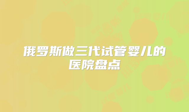 俄罗斯做三代试管婴儿的医院盘点
