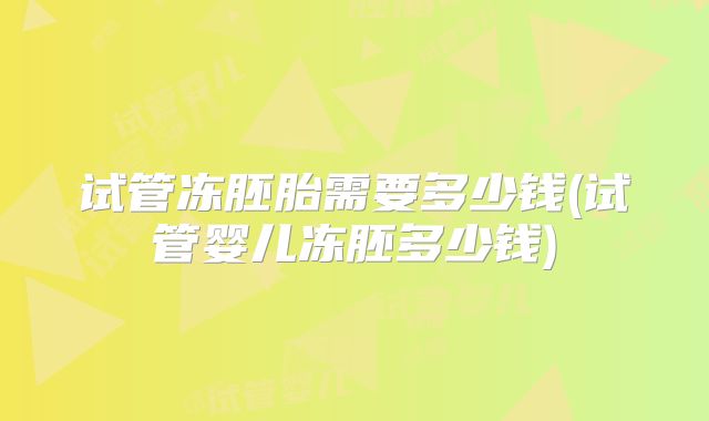 试管冻胚胎需要多少钱(试管婴儿冻胚多少钱)