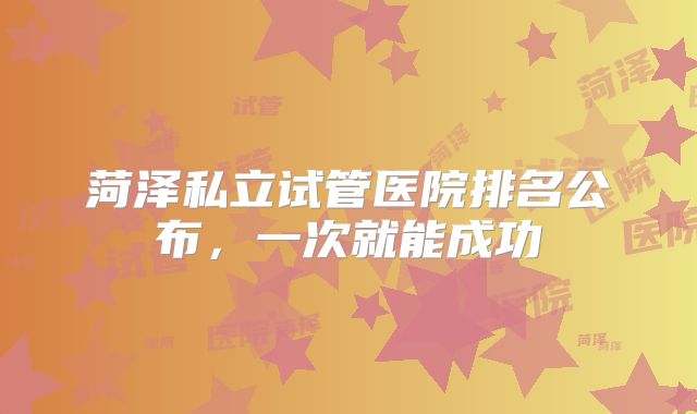 菏泽私立试管医院排名公布,一次就能成功
