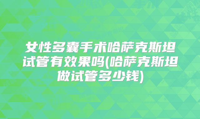 女性多囊手术哈萨克斯坦试管有效果吗(哈萨克斯坦做试管多少钱)