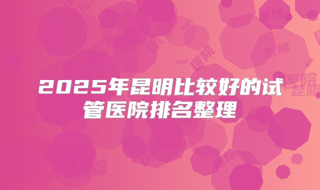 2025年昆明比较好的试管医院排名整理