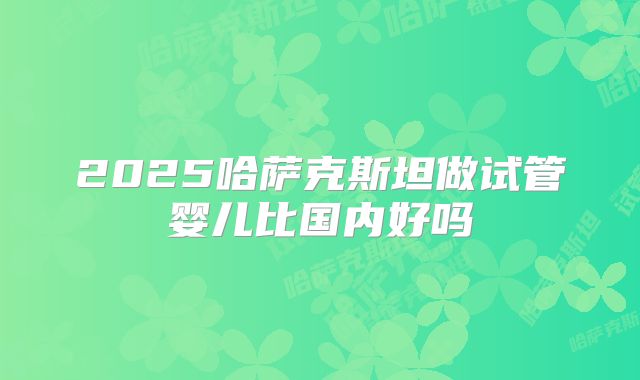 2025哈萨克斯坦做试管婴儿比国内好吗