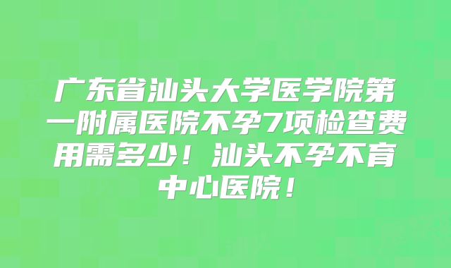 广东省汕头大学医学院第一附属医院不孕7项检查费用需多少！汕头不孕不育中心医院！