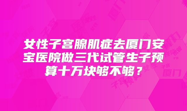 女性子宫腺肌症去厦门安宝医院做三代试管生子预算十万块够不够?