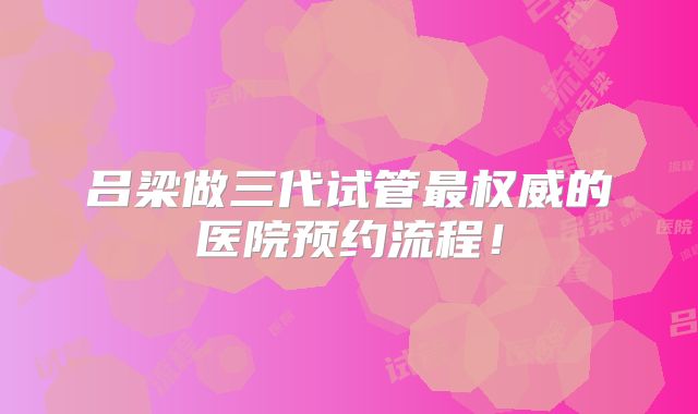吕梁做三代试管最权威的医院预约流程！