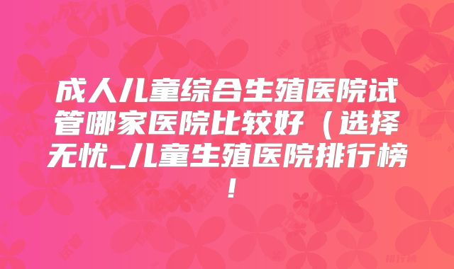 成人儿童综合生殖医院试管哪家医院比较好（选择无忧_儿童生殖医院排行榜！