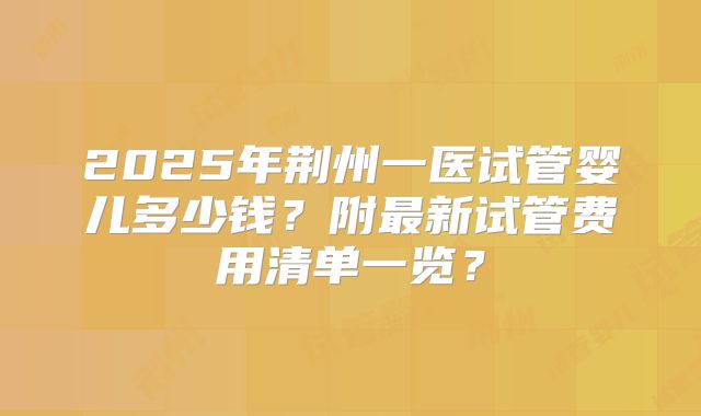 2025年荆州一医试管婴儿多少钱?附最新试管费用清单一览?