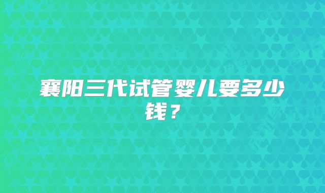 襄阳三代试管婴儿要多少钱？