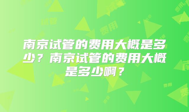 南京试管的费用大概是多少？南京试管的费用大概是多少啊？