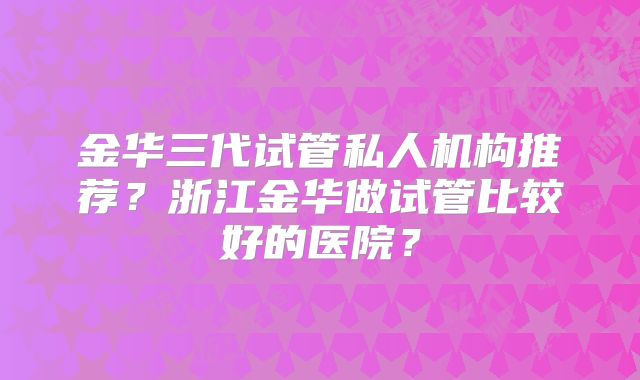 金华三代试管私人机构推荐?浙江金华做试管比较好的医院?