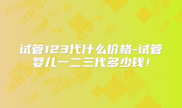 试管123代什么价格-试管婴儿一二三代多少钱！