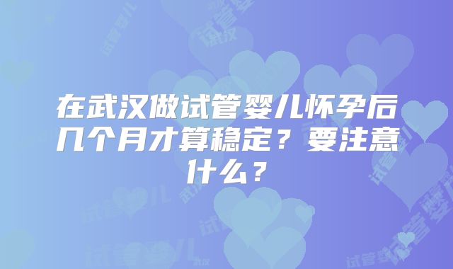 在武汉做试管婴儿怀孕后几个月才算稳定？要注意什么？