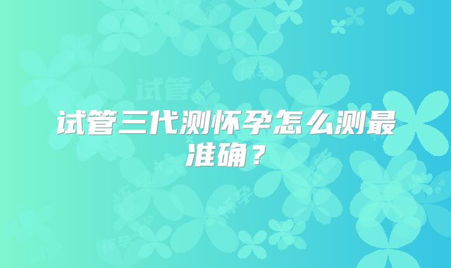 试管三代测怀孕怎么测最准确?