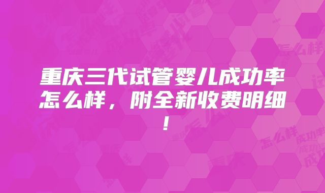 重庆三代试管婴儿成功率怎么样，附全新收费明细！