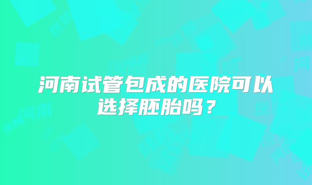河南试管包成的医院可以选择胚胎吗？
