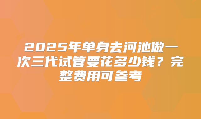 2025年单身去河池做一次三代试管要花多少钱？完整费用可参考