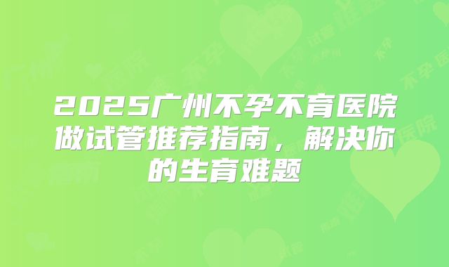 2025广州不孕不育医院做试管推荐指南,解决你的生育难题