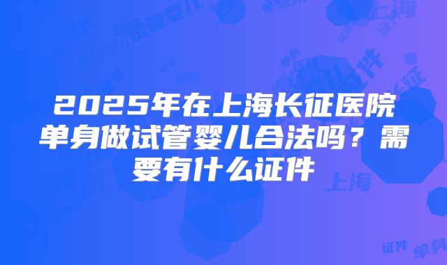 2025年在上海长征医院单身做试管婴儿合法吗？需要有什么证件