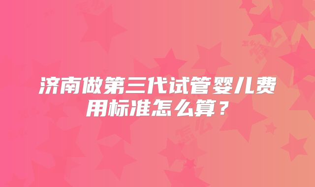 济南做第三代试管婴儿费用标准怎么算?