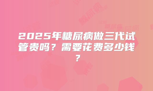 2025年糖尿病做三代试管贵吗？需要花费多少钱？